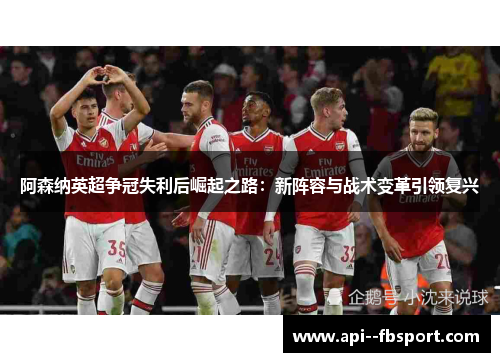 阿森纳英超争冠失利后崛起之路：新阵容与战术变革引领复兴