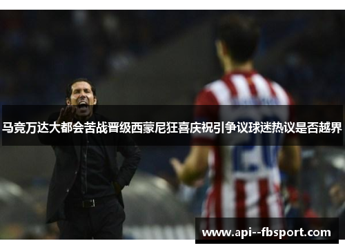马竞万达大都会苦战晋级西蒙尼狂喜庆祝引争议球迷热议是否越界